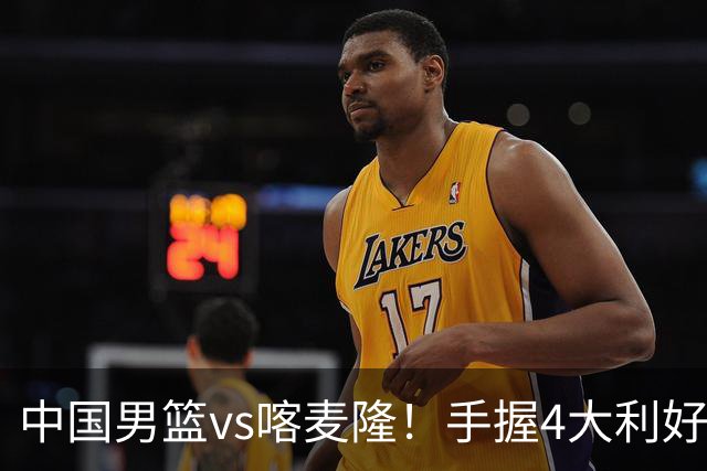 中国男篮vs喀麦隆！手握4大利好，但存一大隐患，对方有位NBA中锋
