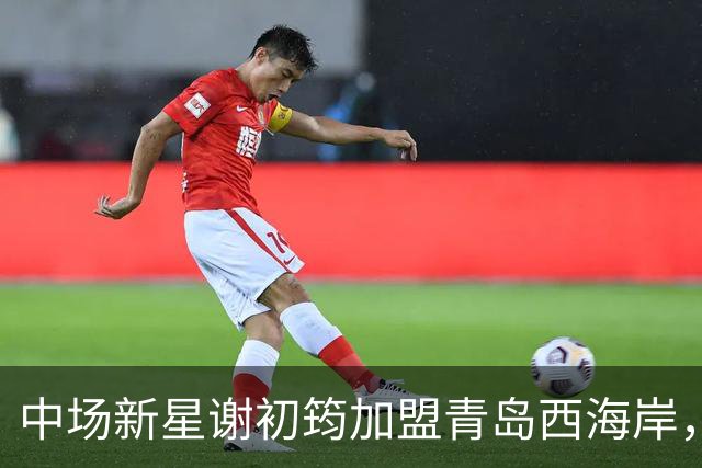 中场新星谢初筠加盟青岛西海岸，引发中国男足新生代的希望