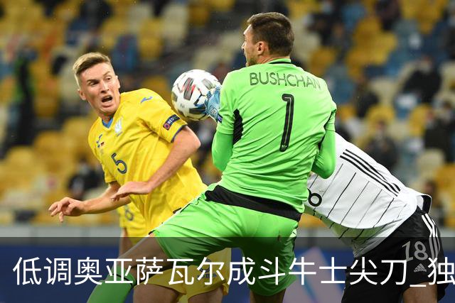 低调奥亚萨瓦尔成斗牛士尖刀 独进4球近四届最强表现