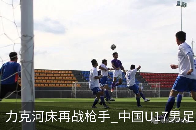 力克河床再战枪手 中国U17男足闪耀上海 国足剑指世界杯