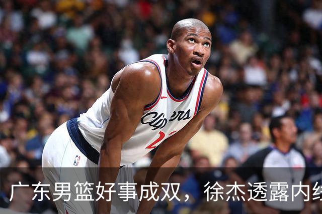 广东男篮好事成双，徐杰透露内线补强目标，潜力锋线有望续约留队！