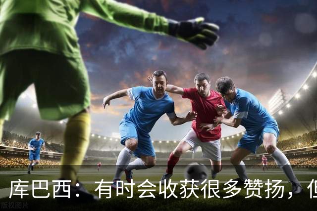 库巴西：有时会收获很多赞扬，但仍要脚踏实地做好自己的工作