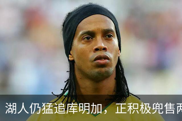 湖人仍猛追库明加，正积极兜售两将1660万合同！佩总第10位新援临近？