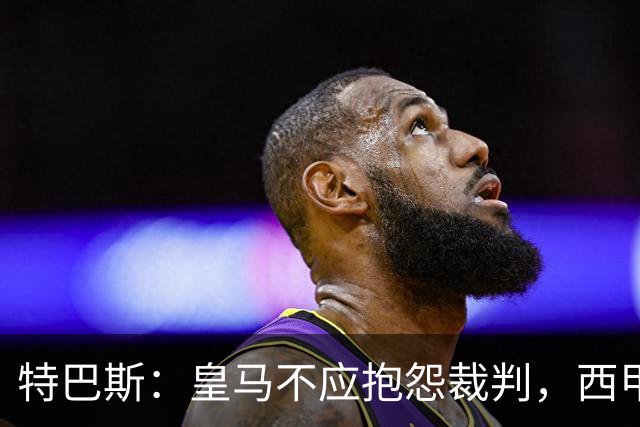 特巴斯：皇马不应抱怨裁判，西甲国际化之路的挑战与机遇