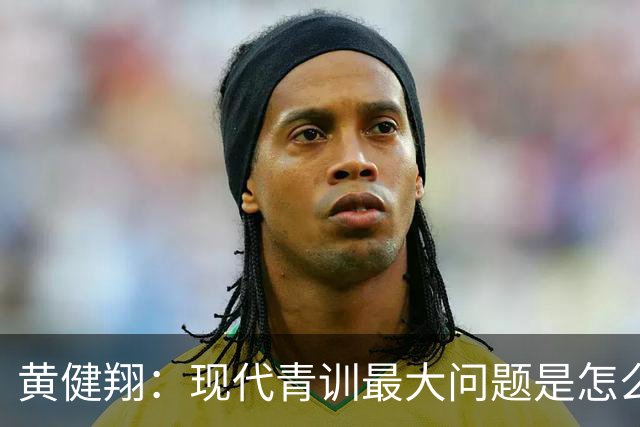 黄健翔：现代青训最大问题是怎么练，进攻技术禁不起对抗