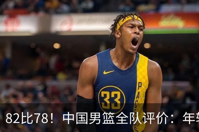 82比78！中国男篮全队评价：年轻球员敢打敢拼，主教练用人灵活！