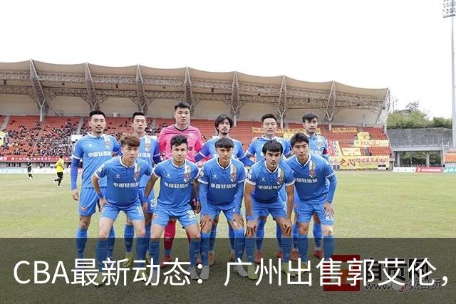 CBA最新动态：广州出售郭艾伦，李楠声望显赫，浙江尽心尽力！
