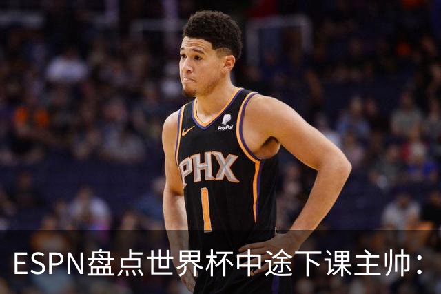 ESPN盘点世界杯中途下课主帅：拉穆奇上榜 洛佩特吉、车范根在列